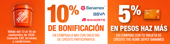 En toda la tienda, 10% de bonificación en compras a MSI con Tarjetas de Crédito Banamex, BBVA y Banorte. 5% en pesos Haz Más en compras con Tarjeta de Crédito The Home Depot Banamex. Válido del 13 al 16 de septiembre de 2026. Consulta CAT, términos y condiciones.
 